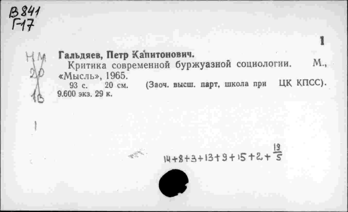 ﻿1
Гальдяев, Петр Капитонович.
Критика современной буржуазной социологии. М., «Мысль», 1965.
93 с. 20 см. (Заоч. высш. парт, школа при ЦК КПСС). 9.600 экз. 29 к.
11 14+8+3+13+3 + 15 + 2, + '?